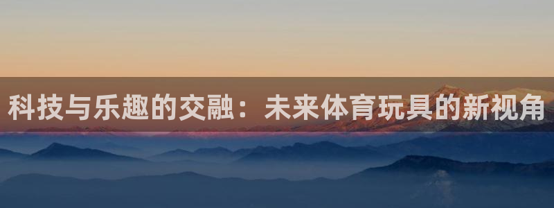 MK体育官方正版app集团官网首页：科技与乐趣的交融：未来体